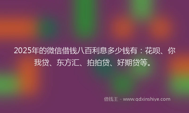 2025年的微信借钱八百利息多少钱有：花呗、你我贷、东方汇、拍拍贷、好期贷等。