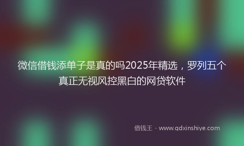 微信借钱添单子是真的吗2025年精选，罗列五个真正无视风控黑白的网贷软件