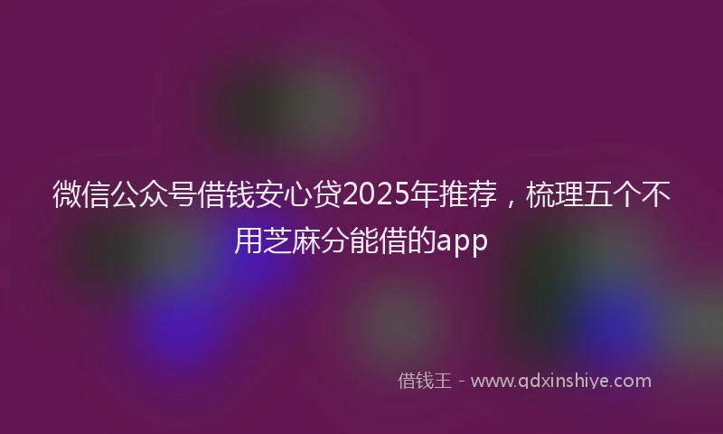 微信公众号借钱安心贷2025年推荐，梳理五个不用芝麻分能借的app
