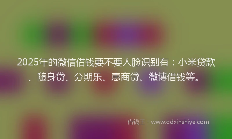 2025年的微信借钱要不要人脸识别有：小米贷款、随身贷、分期乐、惠商贷、微博借钱等。