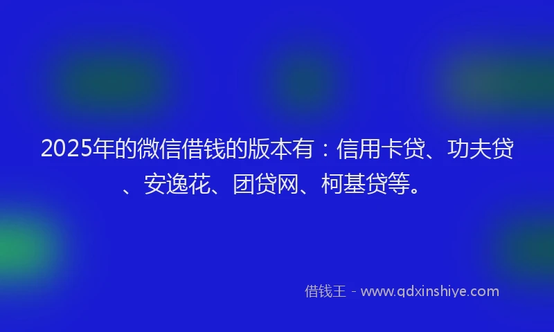 2025年的微信借钱的版本有：信用卡贷、功夫贷、安逸花、团贷网、柯基贷等。