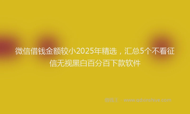 微信借钱金额较小2025年精选，汇总5个不看征信无视黑白百分百下款软件