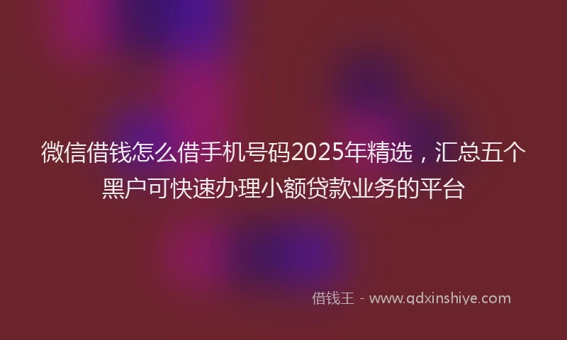 微信借钱怎么借手机号码2025年精选，汇总五个黑户可快速办理小额贷款业务的平台