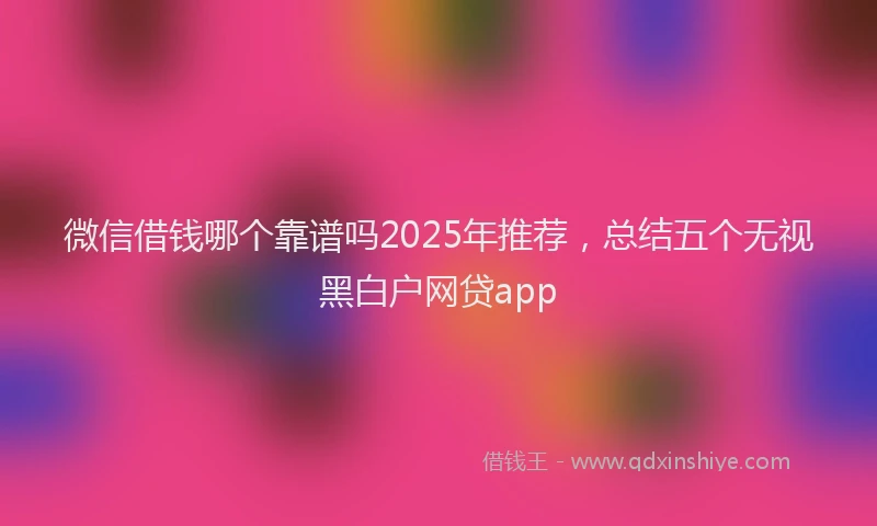 微信借钱哪个靠谱吗2025年推荐，总结五个无视黑白户网贷app
