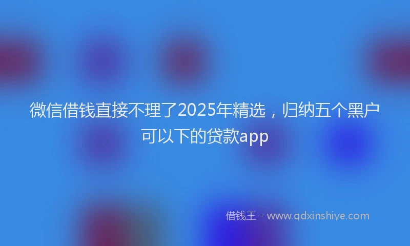 微信借钱直接不理了2025年精选，归纳五个黑户可以下的贷款app