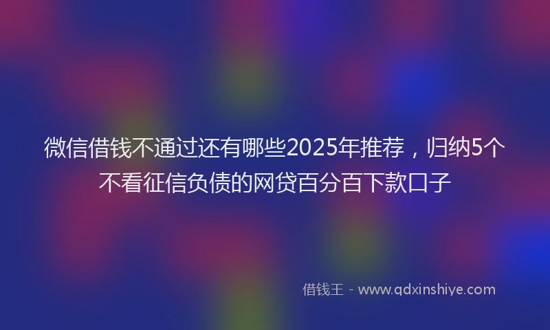 微信借钱不通过还有哪些2025年推荐，归纳5个不看征信负债的网贷百分百下款口子