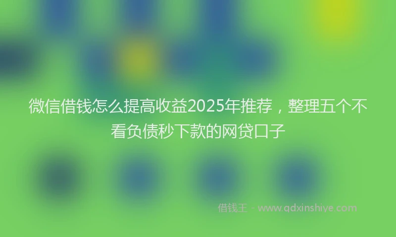 微信借钱怎么提高收益2025年推荐，整理五个不看负债秒下款的网贷口子