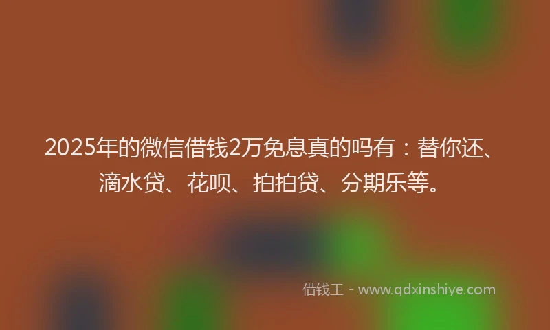 2025年的微信借钱2万免息真的吗有：替你还、滴水贷、花呗、拍拍贷、分期乐等。