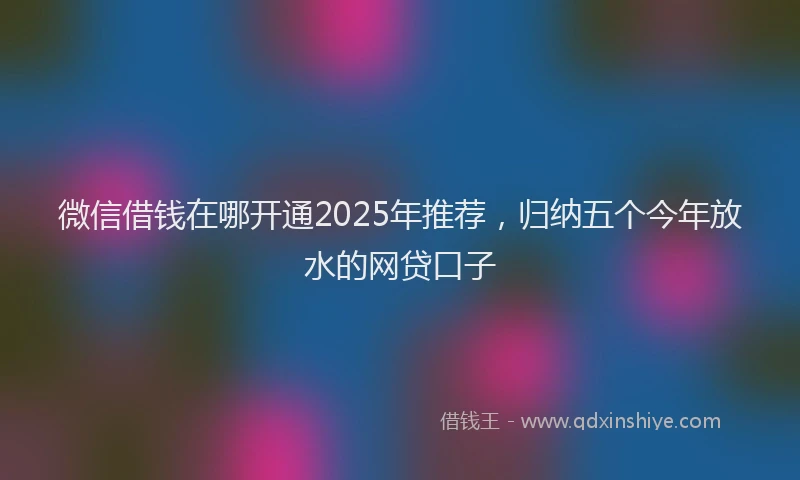 微信借钱在哪开通2025年推荐，归纳五个今年放水的网贷口子