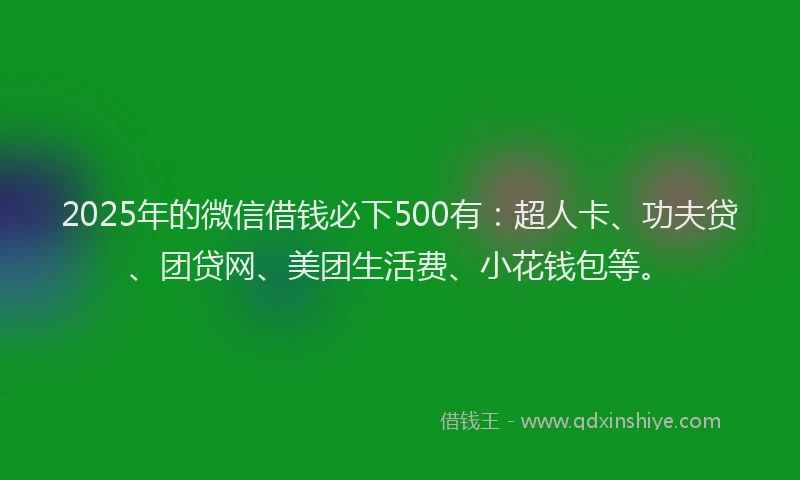 2025年的微信借钱必下500有：超人卡、功夫贷、团贷网、美团生活费、小花钱包等。