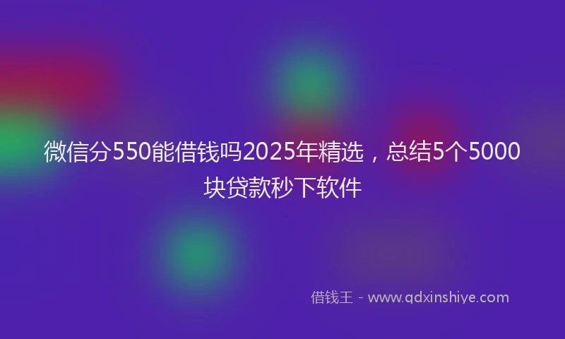 微信分550能借钱吗2025年精选，总结5个5000块贷款秒下软件