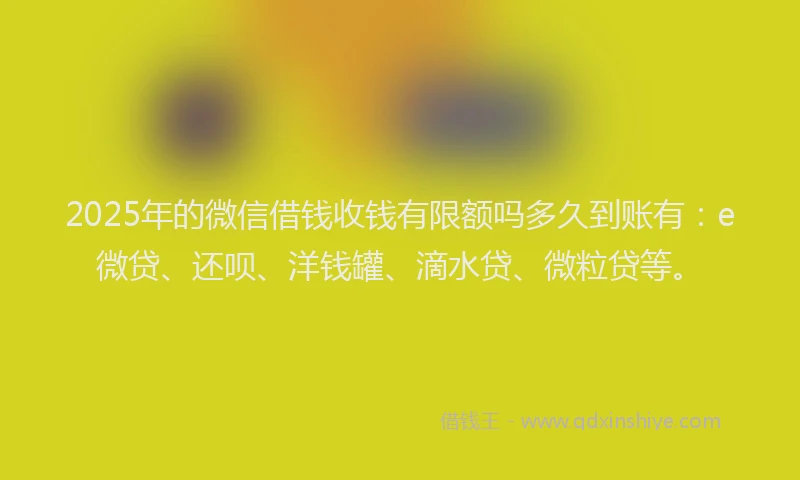 2025年的微信借钱收钱有限额吗多久到账有：e微贷、还呗、洋钱罐、滴水贷、微粒贷等。