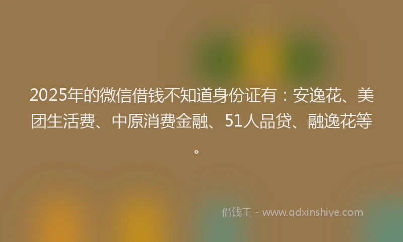 2025年的微信借钱不知道身份证有：安逸花、美团生活费、中原消费金融、51人品贷、融逸花等。
