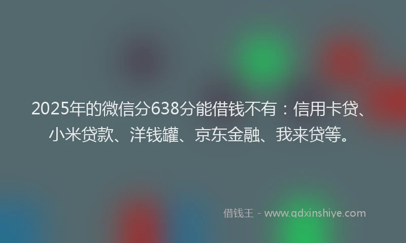 2025年的微信分638分能借钱不有：信用卡贷、小米贷款、洋钱罐、京东金融、我来贷等。