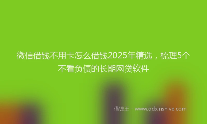 微信借钱不用卡怎么借钱2025年精选，梳理5个不看负债的长期网贷软件