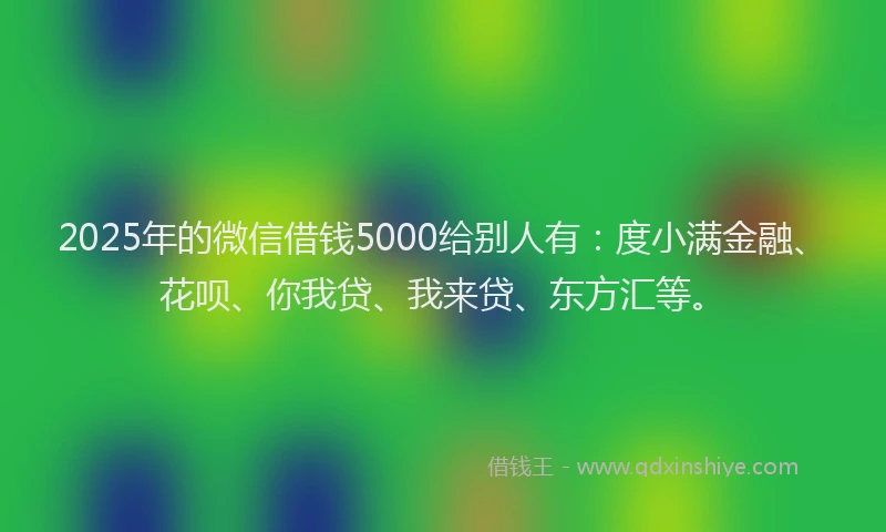 2025年的微信借钱5000给别人有：度小满金融、花呗、你我贷、我来贷、东方汇等。
