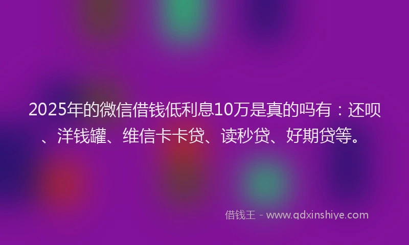 2025年的微信借钱低利息10万是真的吗有：还呗、洋钱罐、维信卡卡贷、读秒贷、好期贷等。