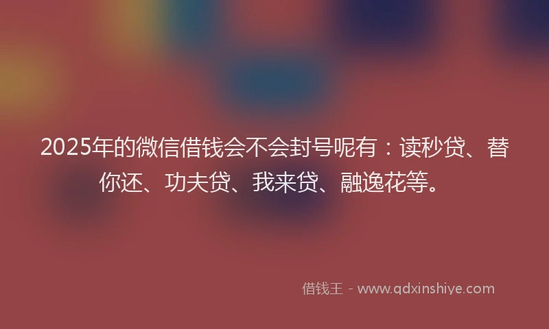 2025年的微信借钱会不会封号呢有：读秒贷、替你还、功夫贷、我来贷、融逸花等。