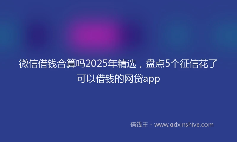 微信借钱合算吗2025年精选，盘点5个征信花了可以借钱的网贷app