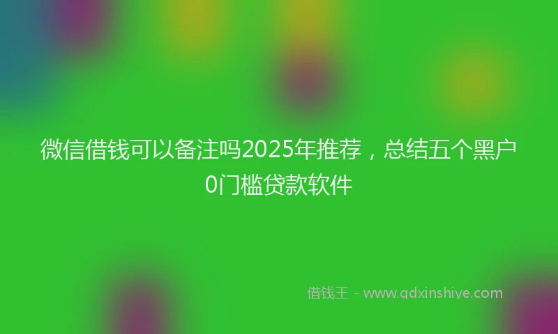 微信借钱可以备注吗2025年推荐，总结五个黑户0门槛贷款软件