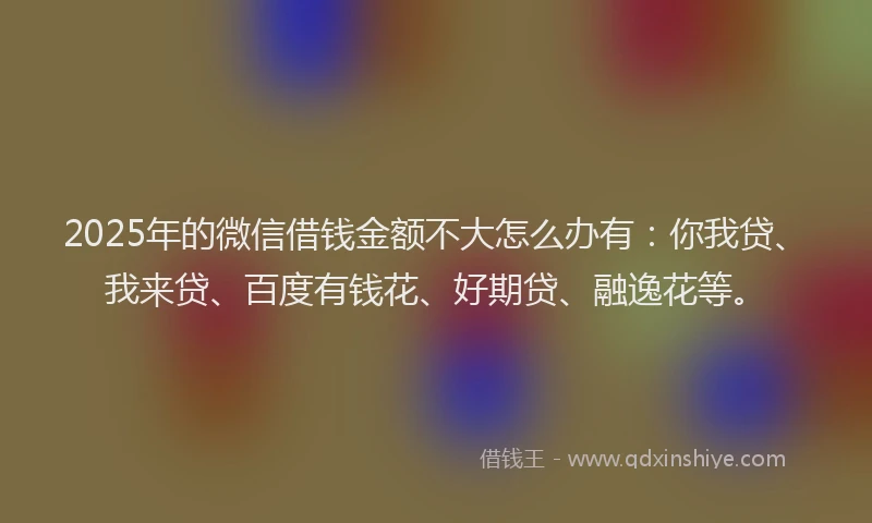 2025年的微信借钱金额不大怎么办有：你我贷、我来贷、百度有钱花、好期贷、融逸花等。