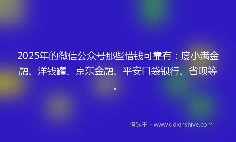 2025年的微信公众号那些借钱可靠有：度小满金融、洋钱罐、京东金融、平安口袋银行、省呗等。