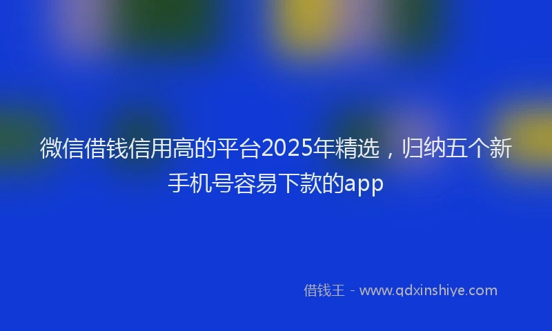 微信借钱信用高的平台2025年精选，归纳五个新手机号容易下款的app