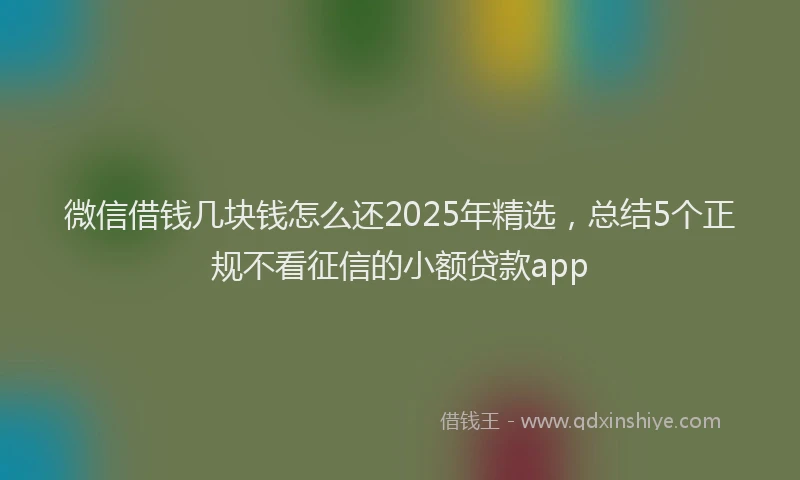 微信借钱几块钱怎么还2025年精选，总结5个正规不看征信的小额贷款app