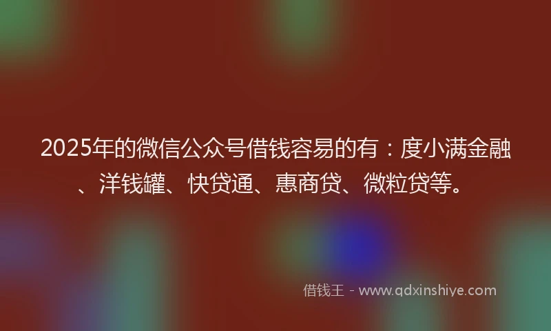 2025年的微信公众号借钱容易的有：度小满金融、洋钱罐、快贷通、惠商贷、微粒贷等。
