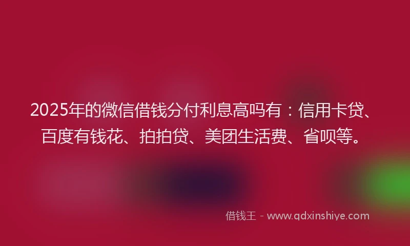 2025年的微信借钱分付利息高吗有：信用卡贷、百度有钱花、拍拍贷、美团生活费、省呗等。