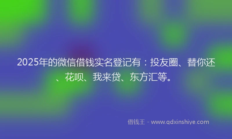 2025年的微信借钱实名登记有：投友圈、替你还、花呗、我来贷、东方汇等。