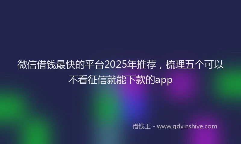 微信借钱最快的平台2025年推荐，梳理五个可以不看征信就能下款的app