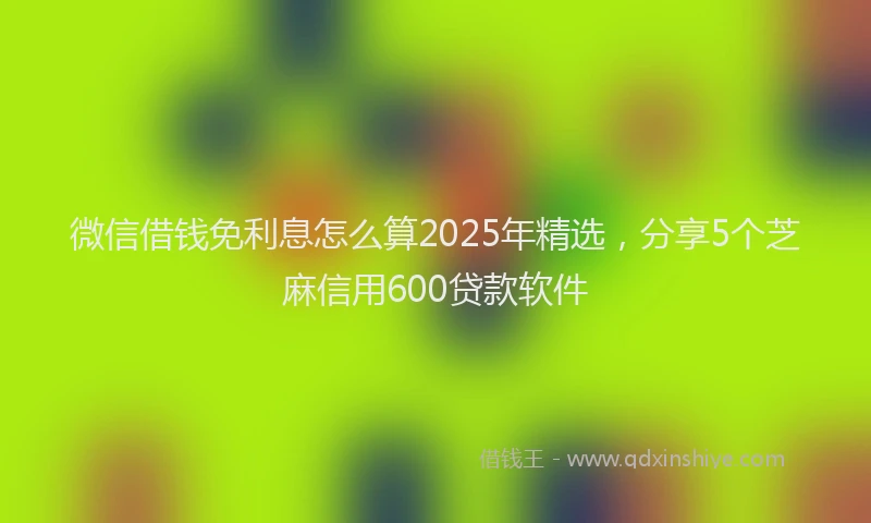 微信借钱免利息怎么算2025年精选，分享5个芝麻信用600贷款软件
