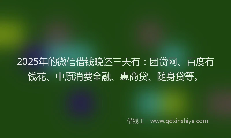 2025年的微信借钱晚还三天有：团贷网、百度有钱花、中原消费金融、惠商贷、随身贷等。