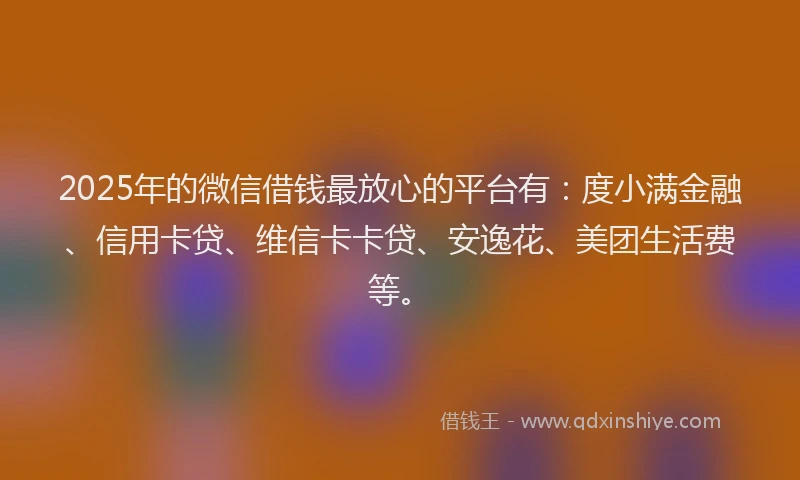 2025年的微信借钱最放心的平台有：度小满金融、信用卡贷、维信卡卡贷、安逸花、美团生活费等。