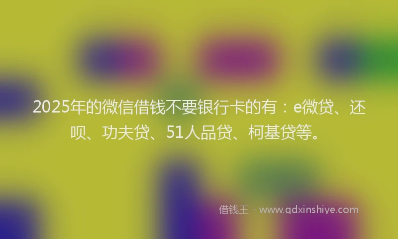 2025年的微信借钱不要银行卡的有：e微贷、还呗、功夫贷、51人品贷、柯基贷等。