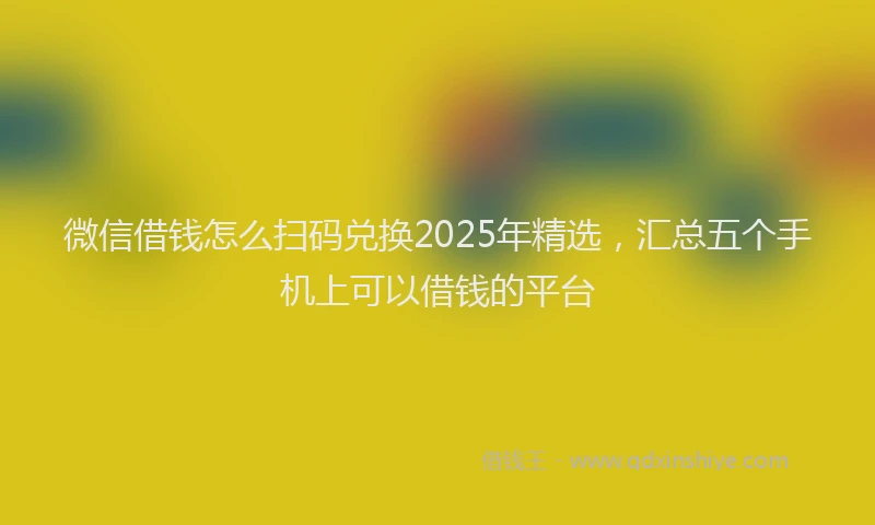 微信借钱怎么扫码兑换2025年精选，汇总五个手机上可以借钱的平台