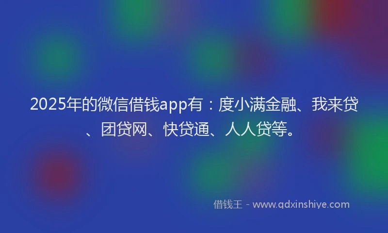 2025年的微信借钱app有：度小满金融、我来贷、团贷网、快贷通、人人贷等。