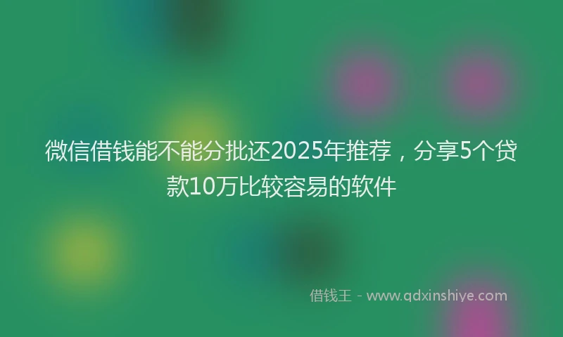 微信借钱能不能分批还2025年推荐，分享5个贷款10万比较容易的软件