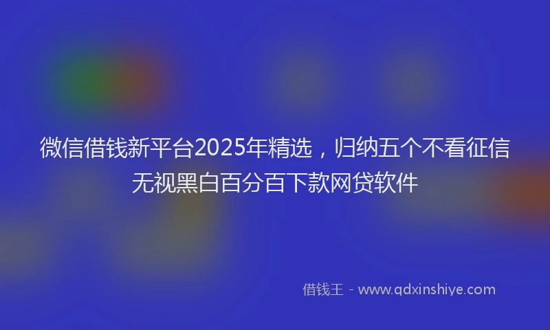 微信借钱新平台2025年精选，归纳五个不看征信无视黑白百分百下款网贷软件
