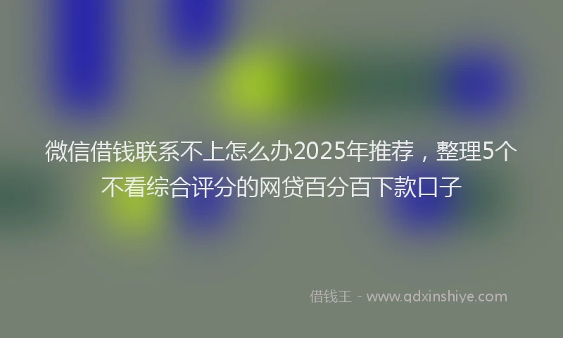 微信借钱联系不上怎么办2025年推荐，整理5个不看综合评分的网贷百分百下款口子