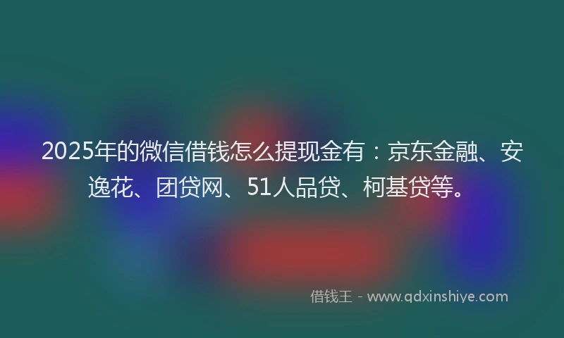 2025年的微信借钱怎么提现金有：京东金融、安逸花、团贷网、51人品贷、柯基贷等。
