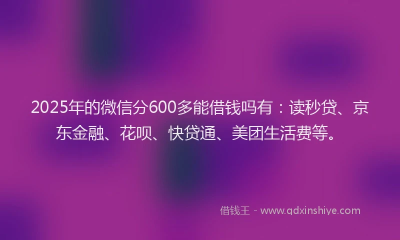 2025年的微信分600多能借钱吗有：读秒贷、京东金融、花呗、快贷通、美团生活费等。