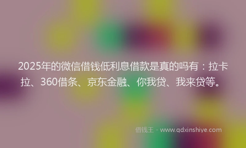 2025年的微信借钱低利息借款是真的吗有：拉卡拉、360借条、京东金融、你我贷、我来贷等。