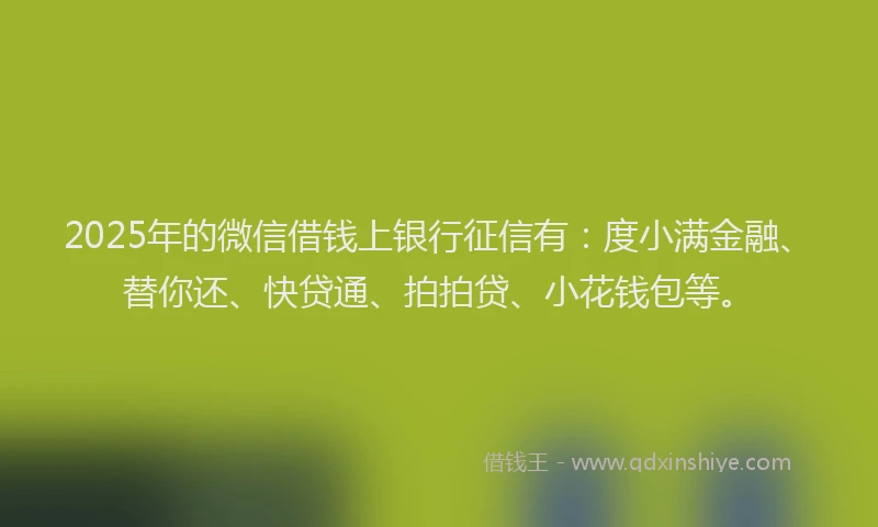 2025年的微信借钱上银行征信有：度小满金融、替你还、快贷通、拍拍贷、小花钱包等。