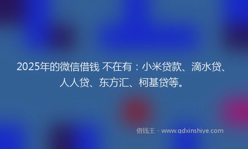 2025年的微信借钱 不在有：小米贷款、滴水贷、人人贷、东方汇、柯基贷等。