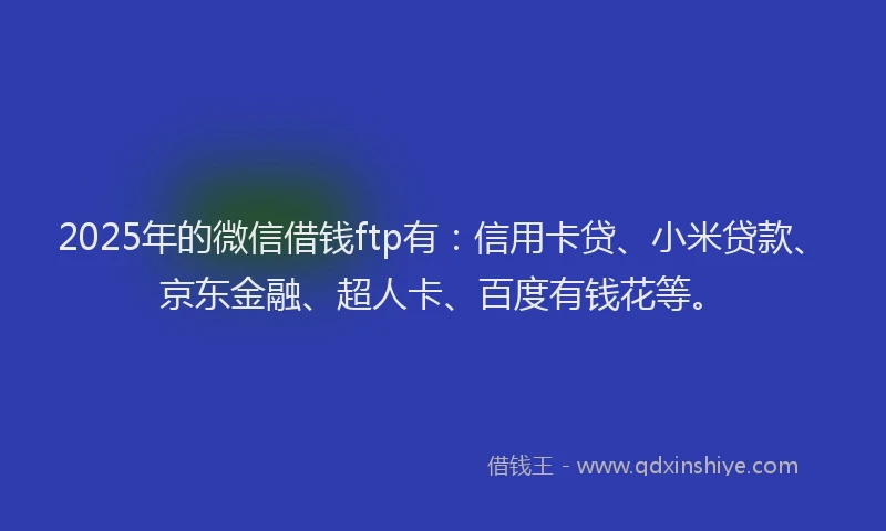 2025年的微信借钱ftp有：信用卡贷、小米贷款、京东金融、超人卡、百度有钱花等。