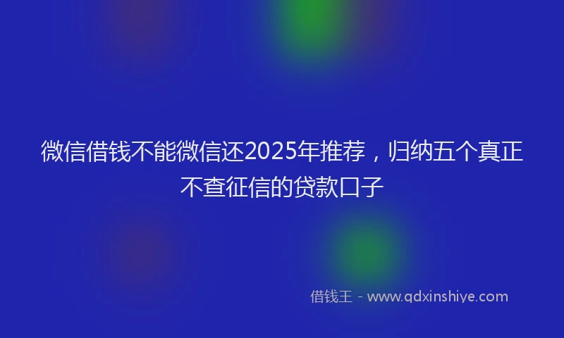 微信借钱不能微信还2025年推荐，归纳五个真正不查征信的贷款口子