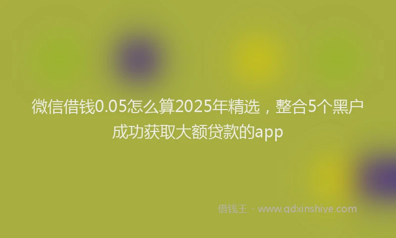 微信借钱0.05怎么算2025年精选，整合5个黑户成功获取大额贷款的app