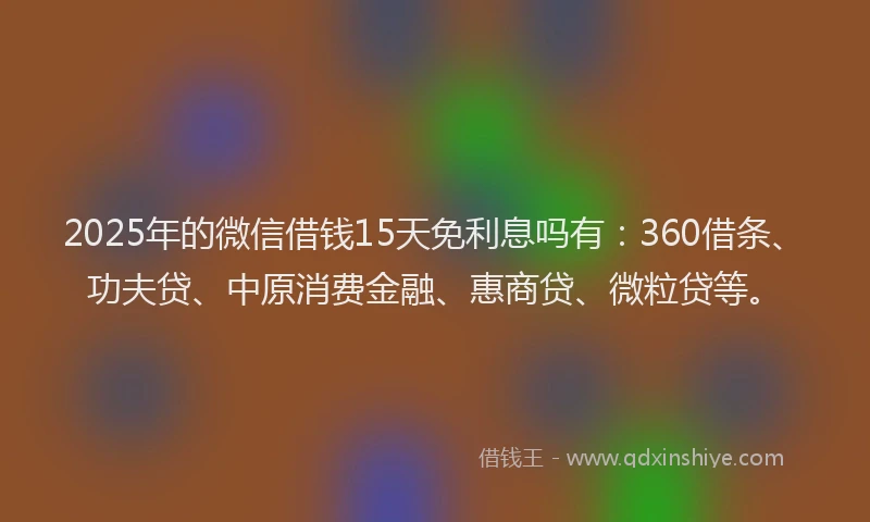 2025年的微信借钱15天免利息吗有：360借条、功夫贷、中原消费金融、惠商贷、微粒贷等。